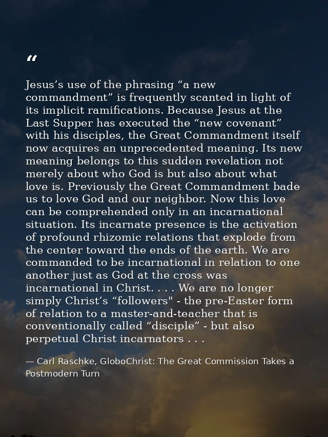 Jesus’s use of the phrasing “a new commandment” is frequently scanted in light of its implicit ramifications. Because Je — Carl Raschke, GloboChrist: The Great Commission Takes a Postmodern Turn
