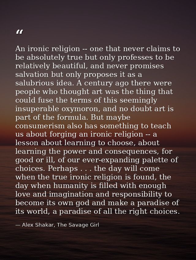 An ironic religion -- one that never claims to be absolutely true but only professes to be relatively beautiful, and nev — Alex Shakar, The Savage Girl