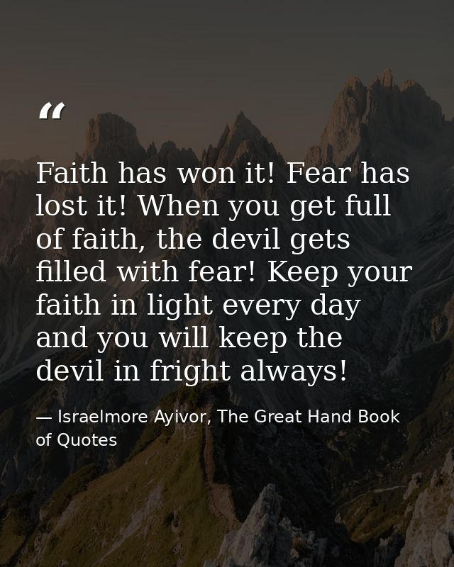 Faith has won it! Fear has lost it! When you get full of faith, the devil gets filled with fear! Keep your faith in ligh — Israelmore Ayivor, The Great Hand Book of Quotes