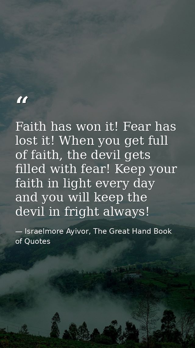 Faith has won it! Fear has lost it! When you get full of faith, the devil gets filled with fear! Keep your faith in ligh — Israelmore Ayivor, The Great Hand Book of Quotes