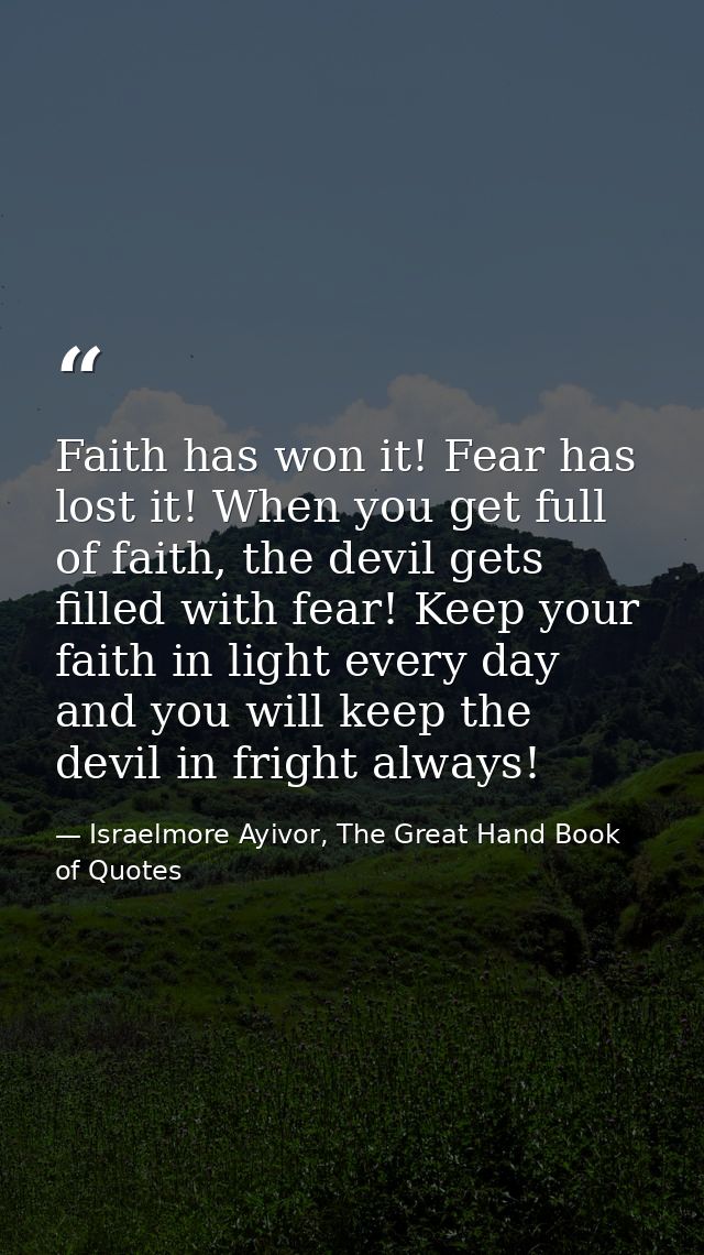 Faith has won it! Fear has lost it! When you get full of faith, the devil gets filled with fear! Keep your faith in ligh — Israelmore Ayivor, The Great Hand Book of Quotes
