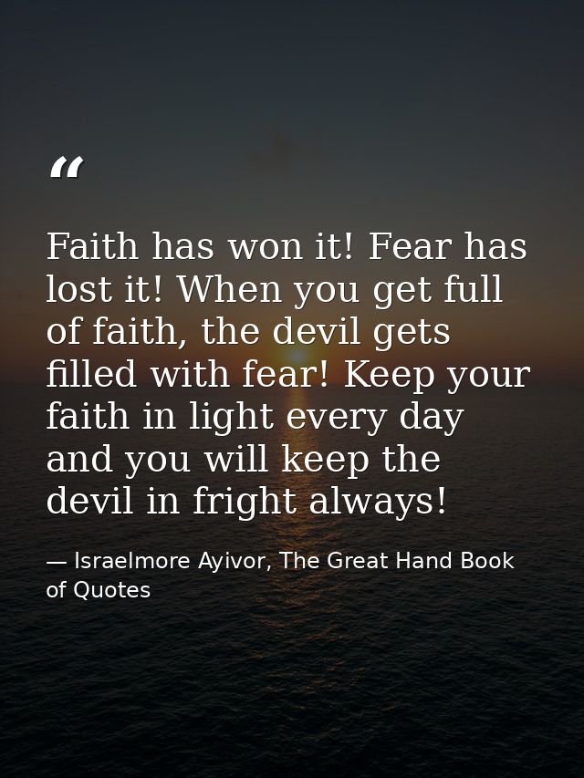 Faith has won it! Fear has lost it! When you get full of faith, the devil gets filled with fear! Keep your faith in ligh — Israelmore Ayivor, The Great Hand Book of Quotes