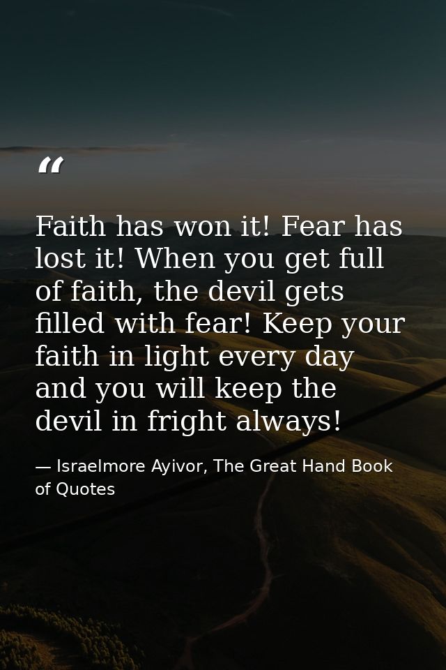 Faith has won it! Fear has lost it! When you get full of faith, the devil gets filled with fear! Keep your faith in ligh — Israelmore Ayivor, The Great Hand Book of Quotes