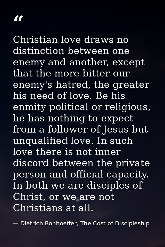 Christian love draws no distinction between one enemy and another, except that the more bitter our enemy's hatred, the g — Dietrich Bonhoeffer, The Cost of Discipleship