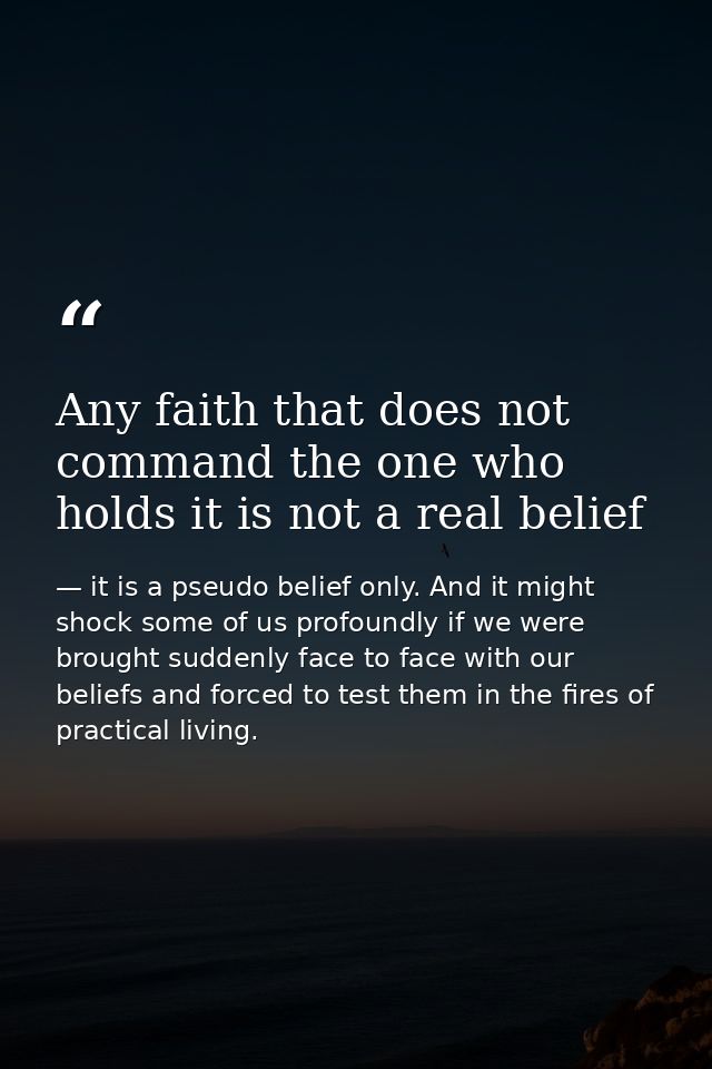 Any faith that does not command the one who holds it is not a real belief — it is a pseudo belief only. And it might shock some of us profoundly if we were brought suddenly face to face with our beliefs and forced to test them in the fires of practical living.