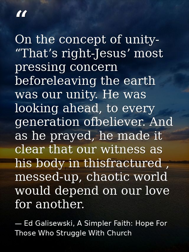 On the concept of unity- “Thatʼs right-Jesusʼ most pressing concern beforeleaving the earth was our unity. He was lookin — Ed Galisewski, A Simpler Faith: Hope For Those Who Struggle With Church