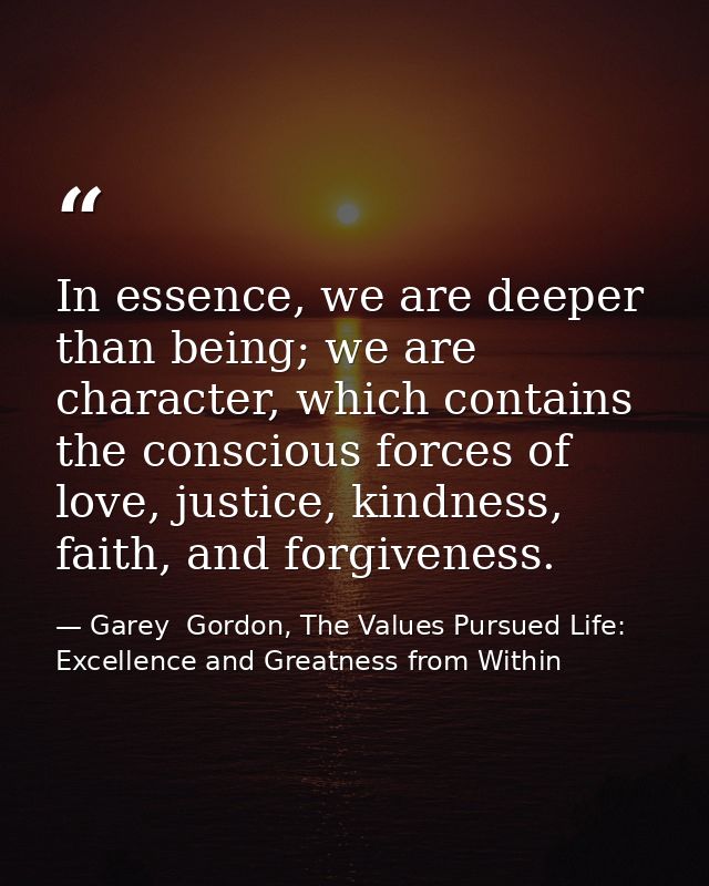In essence, we are deeper than being; we are character, which contains the conscious forces of love, justice, kindness,  — Garey  Gordon, The Values Pursued Life: Excellence and Greatness from Within