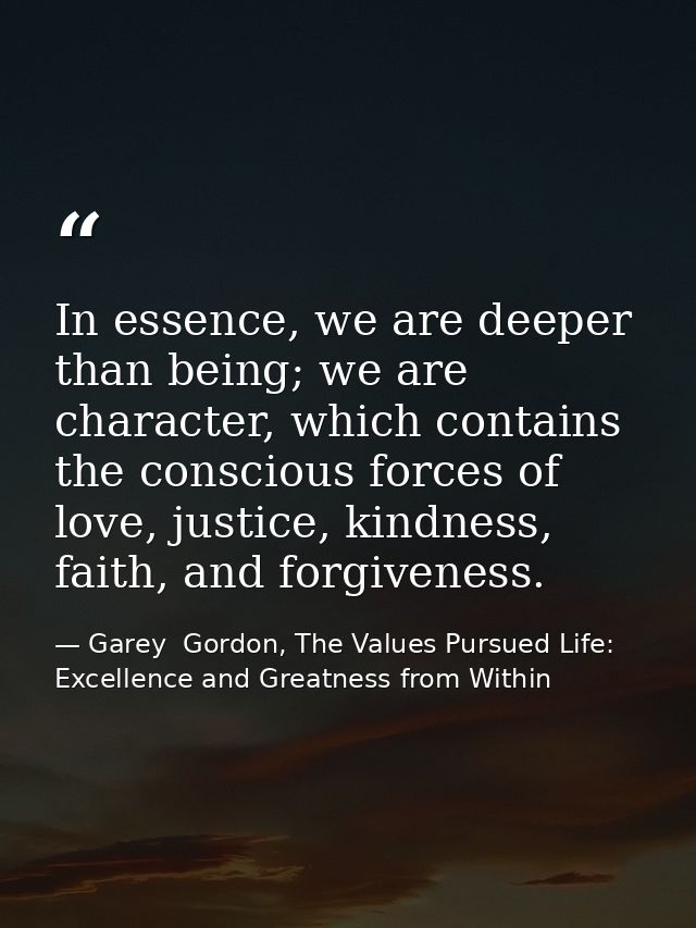 In essence, we are deeper than being; we are character, which contains the conscious forces of love, justice, kindness,  — Garey  Gordon, The Values Pursued Life: Excellence and Greatness from Within