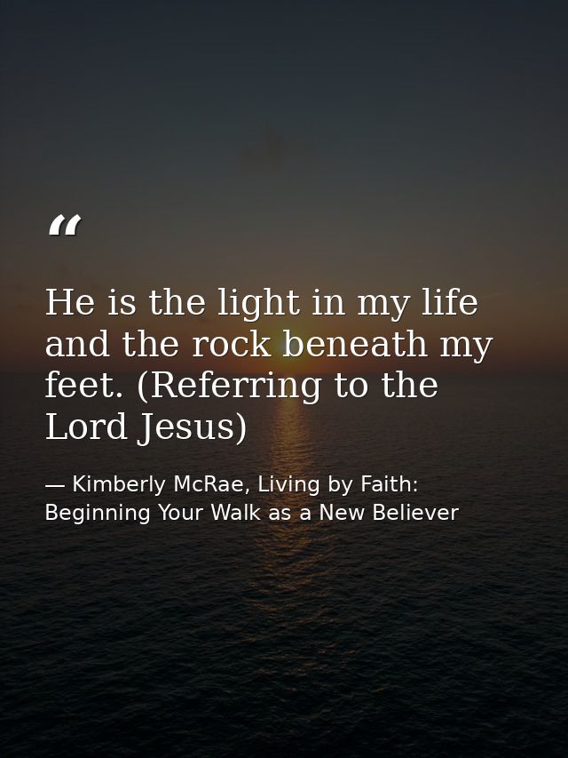 He is the light in my life and the rock beneath my feet. (Referring to the Lord Jesus) — Kimberly McRae, Living by Faith: Beginning Your Walk as a New Believer