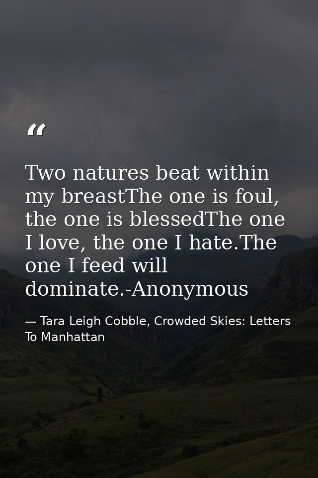 Two natures beat within my breastThe one is foul, the one is blessedThe one I love, the one I hate.The one I feed will d — Tara Leigh Cobble, Crowded Skies: Letters To Manhattan