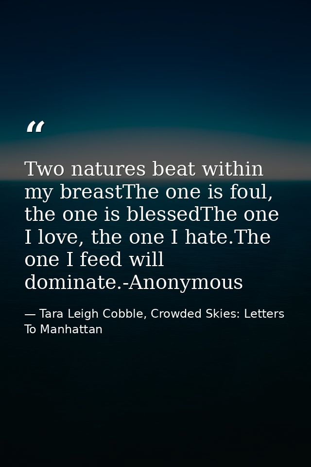 Two natures beat within my breastThe one is foul, the one is blessedThe one I love, the one I hate.The one I feed will d — Tara Leigh Cobble, Crowded Skies: Letters To Manhattan