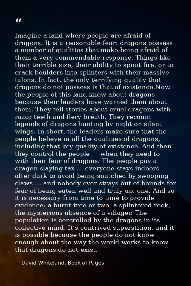 Imagine a land where people are afraid of dragons. It is a reasonable fear: dragons possess a number of qualities that m — David Whiteland, Book of Pages