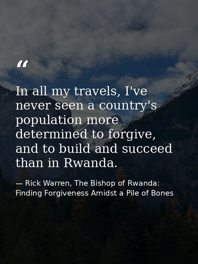 In all my travels, I've never seen a country's population more determined to forgive, and to build and succeed than in R — Rick Warren, The Bishop of Rwanda: Finding Forgiveness Amidst a Pile of Bones