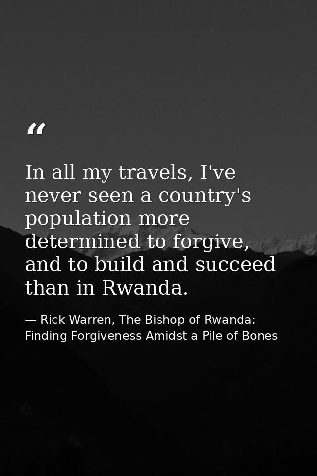In all my travels, I've never seen a country's population more determined to forgive, and to build and succeed than in R — Rick Warren, The Bishop of Rwanda: Finding Forgiveness Amidst a Pile of Bones