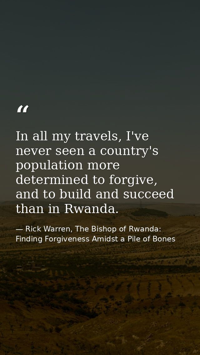 In all my travels, I've never seen a country's population more determined to forgive, and to build and succeed than in R — Rick Warren, The Bishop of Rwanda: Finding Forgiveness Amidst a Pile of Bones