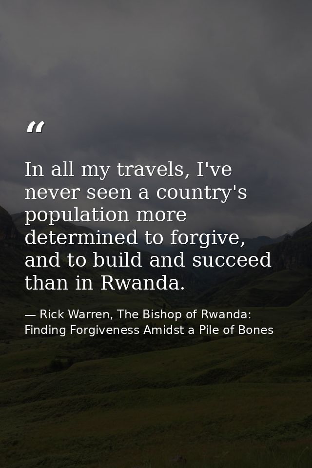 In all my travels, I've never seen a country's population more determined to forgive, and to build and succeed than in R — Rick Warren, The Bishop of Rwanda: Finding Forgiveness Amidst a Pile of Bones