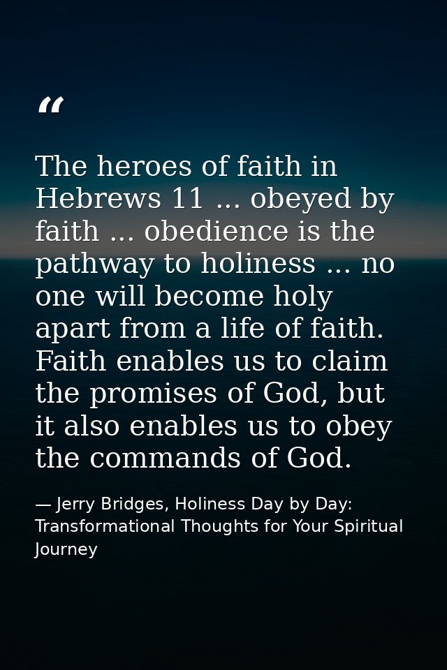 The heroes of faith in Hebrews 11 ... obeyed by faith ... obedience is the pathway to holiness ... no one will become ho — Jerry Bridges, Holiness Day by Day: Transformational Thoughts for Your Spiritual Journey