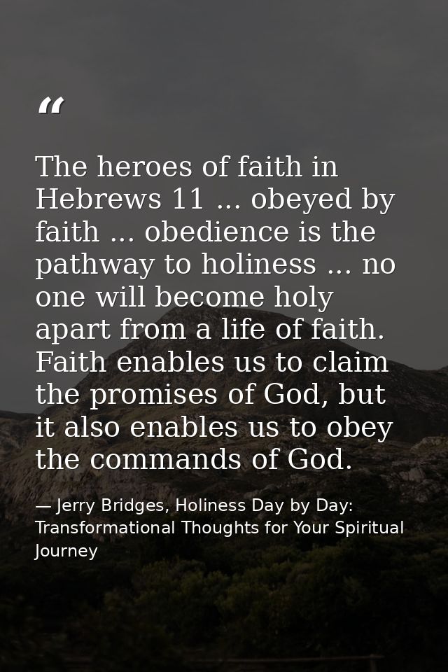 The heroes of faith in Hebrews 11 ... obeyed by faith ... obedience is the pathway to holiness ... no one will become ho — Jerry Bridges, Holiness Day by Day: Transformational Thoughts for Your Spiritual Journey