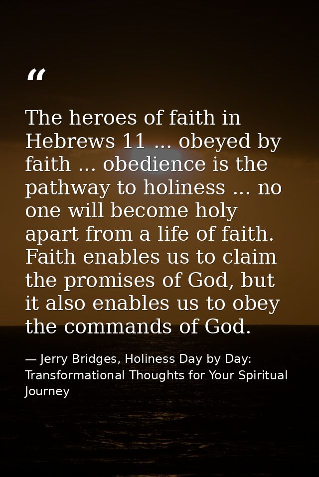 The heroes of faith in Hebrews 11 ... obeyed by faith ... obedience is the pathway to holiness ... no one will become ho — Jerry Bridges, Holiness Day by Day: Transformational Thoughts for Your Spiritual Journey