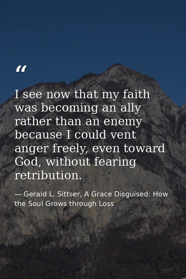 I see now that my faith was becoming an ally rather than an enemy because I could vent anger freely, even toward God, wi — Gerald L. Sittser, A Grace Disguised: How the Soul Grows through Loss