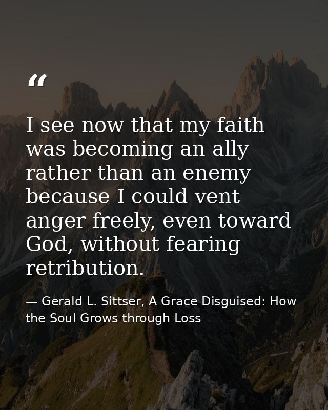 I see now that my faith was becoming an ally rather than an enemy because I could vent anger freely, even toward God, wi — Gerald L. Sittser, A Grace Disguised: How the Soul Grows through Loss