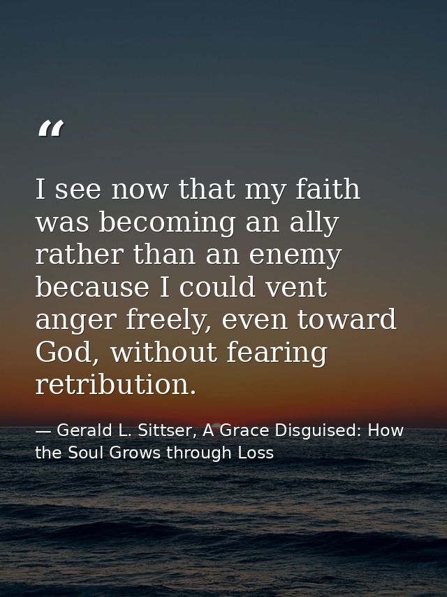 I see now that my faith was becoming an ally rather than an enemy because I could vent anger freely, even toward God, wi — Gerald L. Sittser, A Grace Disguised: How the Soul Grows through Loss