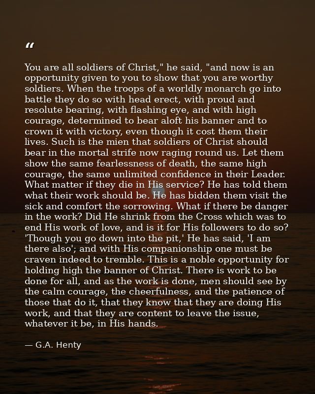 You are all soldiers of Christ," he said, "and now is an opportunity given to you to show that you are worthy soldiers.  — G.A. Henty