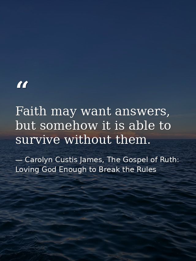 Faith may want answers, but somehow it is able to survive without them. — Carolyn Custis James, The Gospel of Ruth: Loving God Enough to Break the Rules