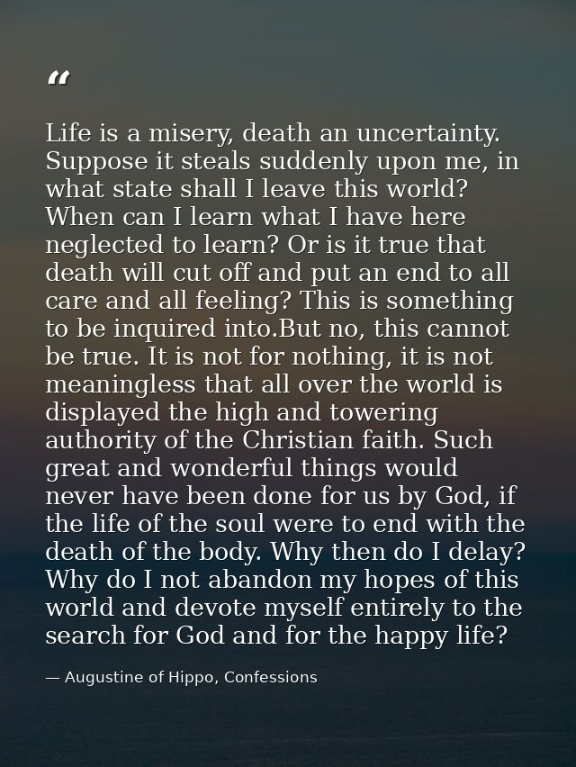 Life is a misery, death an uncertainty. Suppose it steals suddenly upon me, in what state shall I leave this world? When — Augustine of Hippo, Confessions