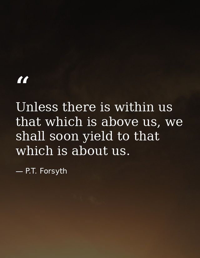 Unless there is within us that which is above us, we shall soon yield to that which is about us. — P.T. Forsyth