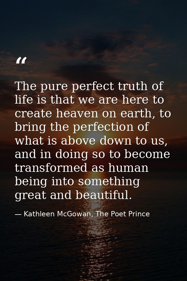 The pure perfect truth of life is that we are here to create heaven on earth, to bring the perfection of what is above d — Kathleen McGowan, The Poet Prince