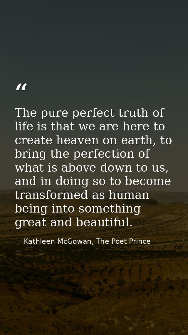 The pure perfect truth of life is that we are here to create heaven on earth, to bring the perfection of what is above d — Kathleen McGowan, The Poet Prince