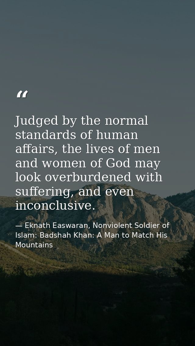 Judged by the normal standards of human affairs, the lives of men and women of God may look overburdened with suffering, — Eknath Easwaran, Nonviolent Soldier of Islam: Badshah Khan: A Man to Match His Mountains