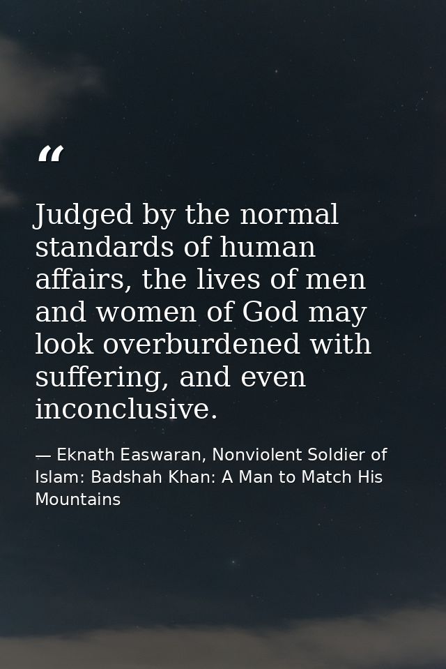 Judged by the normal standards of human affairs, the lives of men and women of God may look overburdened with suffering, — Eknath Easwaran, Nonviolent Soldier of Islam: Badshah Khan: A Man to Match His Mountains