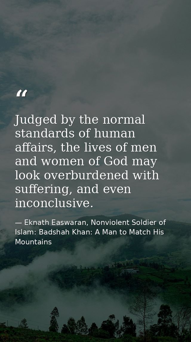 Judged by the normal standards of human affairs, the lives of men and women of God may look overburdened with suffering, — Eknath Easwaran, Nonviolent Soldier of Islam: Badshah Khan: A Man to Match His Mountains