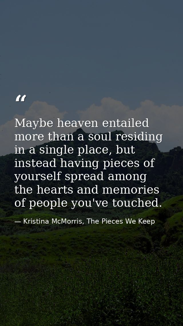 Maybe heaven entailed more than a soul residing in a single place, but instead having pieces of yourself spread among th — Kristina McMorris, The Pieces We Keep
