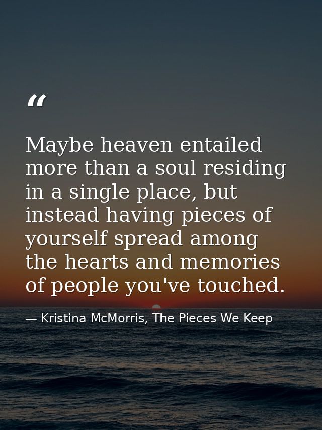 Maybe heaven entailed more than a soul residing in a single place, but instead having pieces of yourself spread among th — Kristina McMorris, The Pieces We Keep