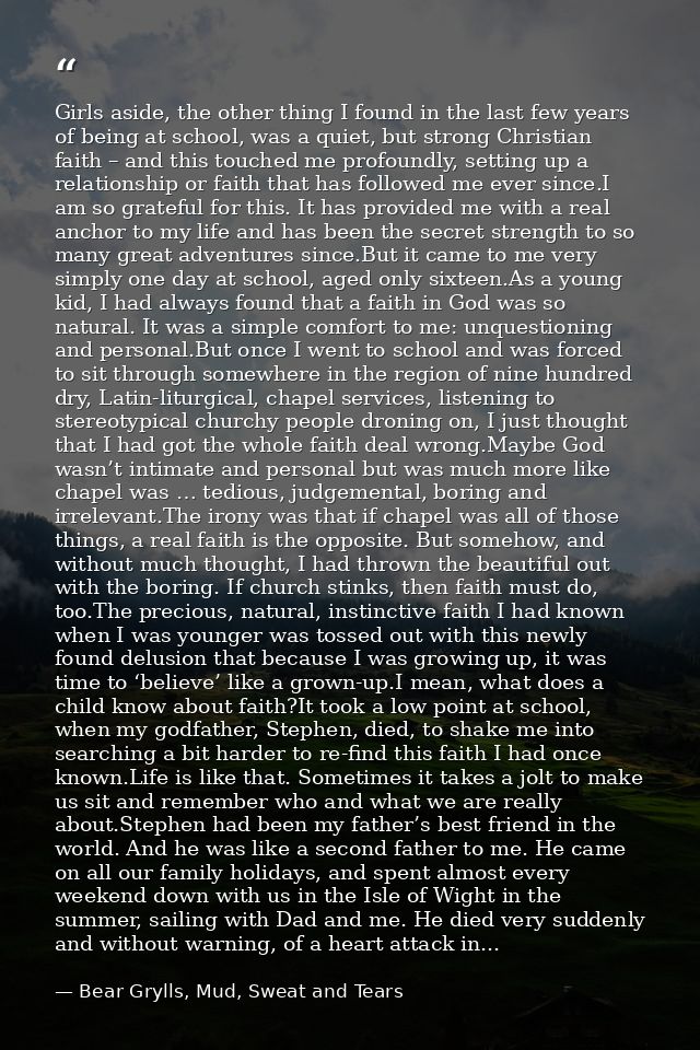 Girls aside, the other thing I found in the last few years of being at school, was a quiet, but strong Christian faith – — Bear Grylls, Mud, Sweat and Tears