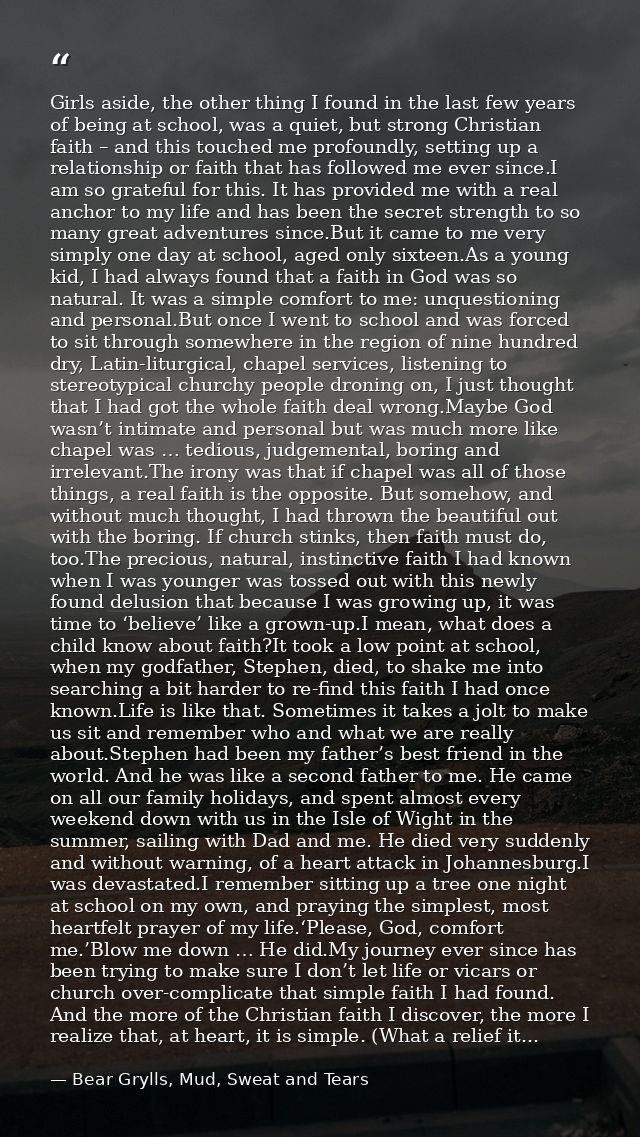 Girls aside, the other thing I found in the last few years of being at school, was a quiet, but strong Christian faith – — Bear Grylls, Mud, Sweat and Tears