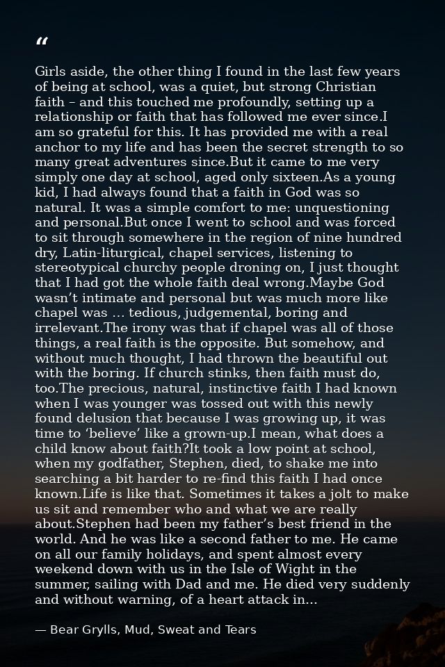 Girls aside, the other thing I found in the last few years of being at school, was a quiet, but strong Christian faith – — Bear Grylls, Mud, Sweat and Tears