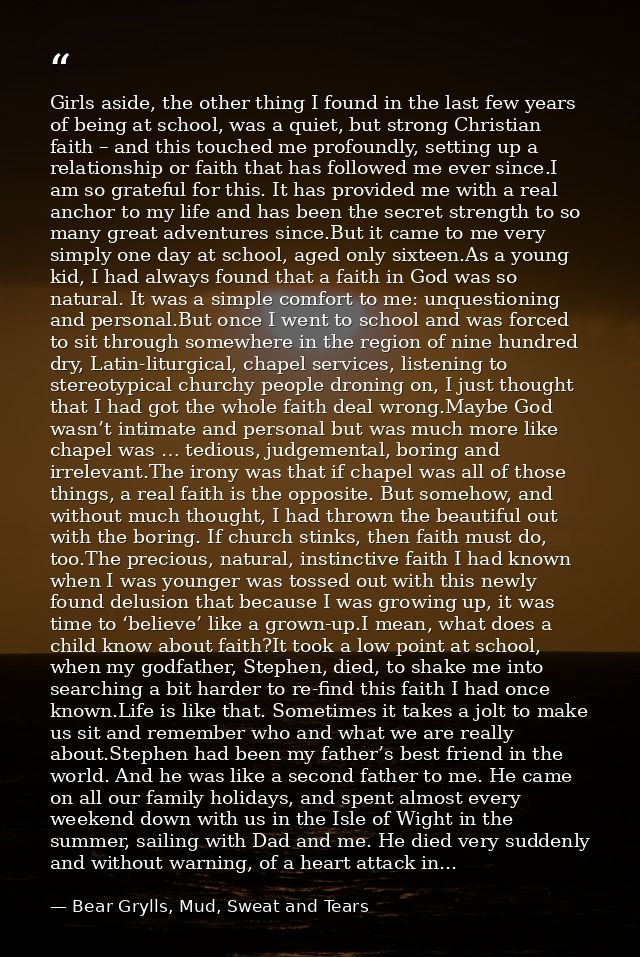 Girls aside, the other thing I found in the last few years of being at school, was a quiet, but strong Christian faith – — Bear Grylls, Mud, Sweat and Tears