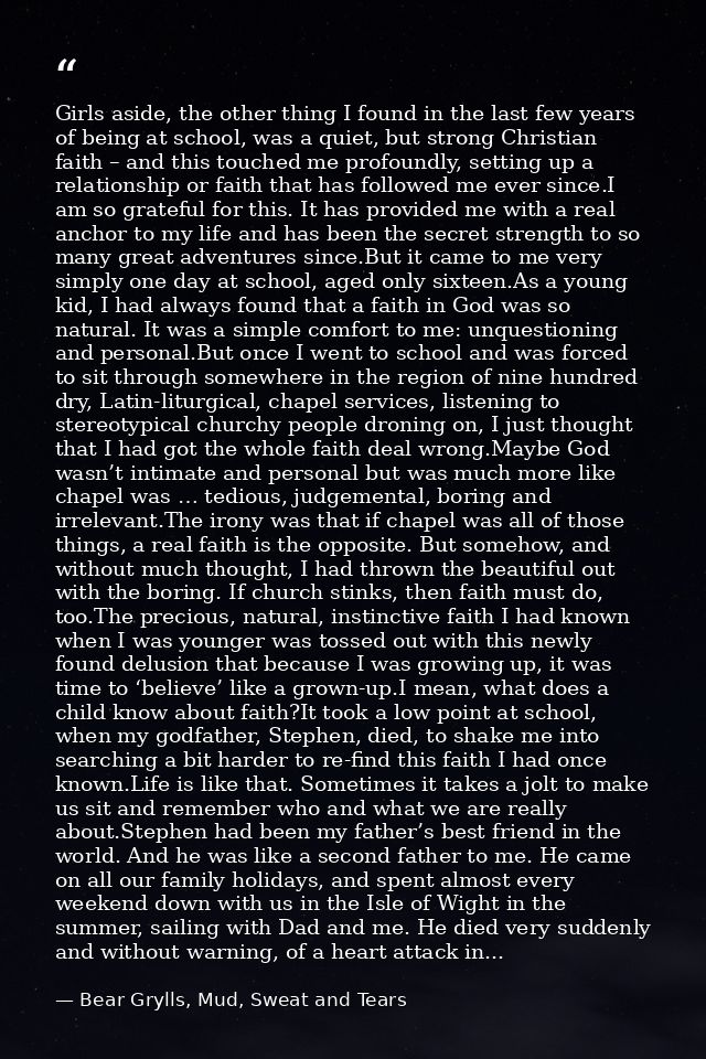 Girls aside, the other thing I found in the last few years of being at school, was a quiet, but strong Christian faith – — Bear Grylls, Mud, Sweat and Tears