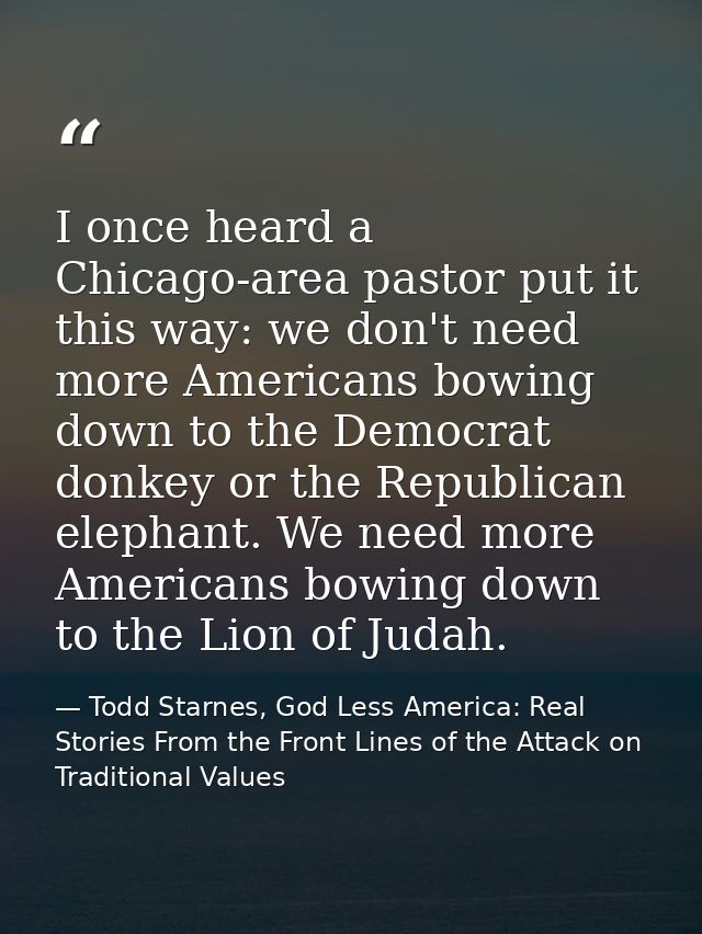 I once heard a Chicago-area pastor put it this way: we don't need more Americans bowing down to the Democrat donkey or t — Todd Starnes, God Less America: Real Stories From the Front Lines of the Attack on Traditional Values