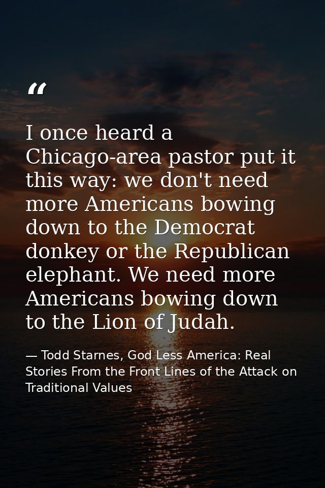 I once heard a Chicago-area pastor put it this way: we don't need more Americans bowing down to the Democrat donkey or t — Todd Starnes, God Less America: Real Stories From the Front Lines of the Attack on Traditional Values