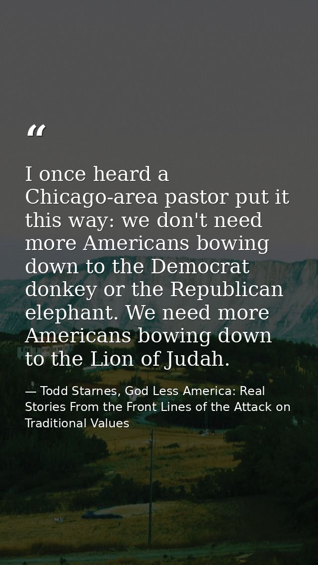 I once heard a Chicago-area pastor put it this way: we don't need more Americans bowing down to the Democrat donkey or t — Todd Starnes, God Less America: Real Stories From the Front Lines of the Attack on Traditional Values