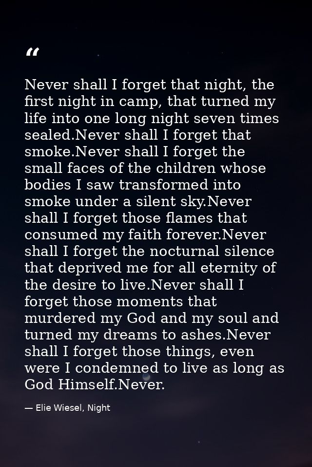 Never shall I forget that night, the first night in camp, that turned my life into one long night seven times sealed.Nev — Elie Wiesel, Night