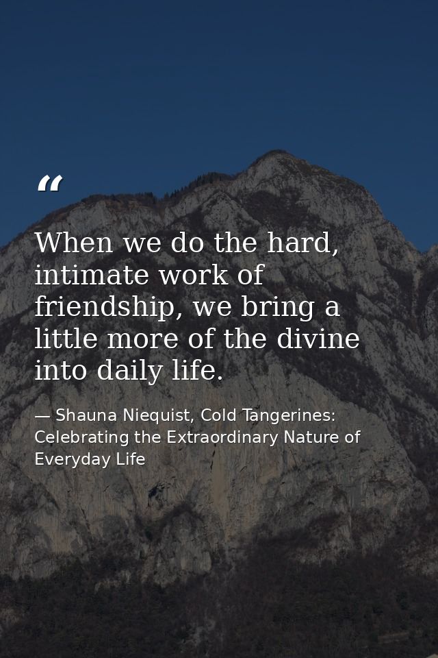 When we do the hard, intimate work of friendship, we bring a little more of the divine into daily life. — Shauna Niequist, Cold Tangerines: Celebrating the Extraordinary Nature of Everyday Life