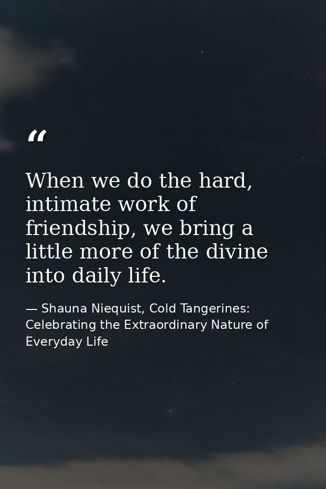 When we do the hard, intimate work of friendship, we bring a little more of the divine into daily life. — Shauna Niequist, Cold Tangerines: Celebrating the Extraordinary Nature of Everyday Life