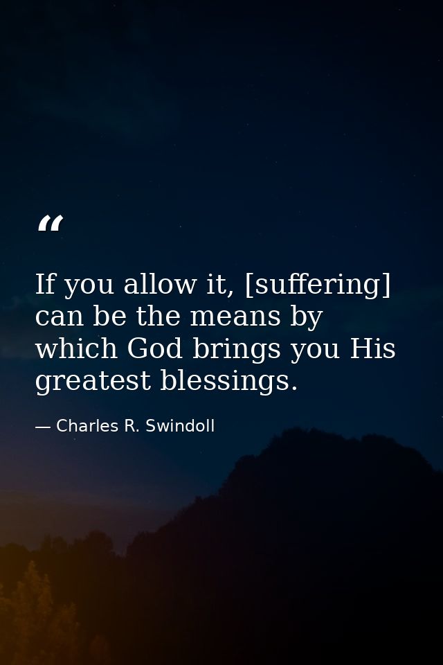 If you allow it, [suffering] can be the means by which God brings you His greatest blessings. — Charles R. Swindoll