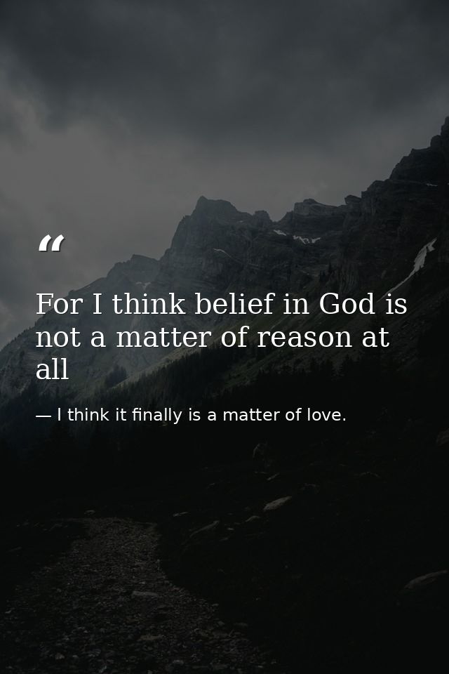 For I think belief in God is not a matter of reason at all — I think it finally is a matter of love.